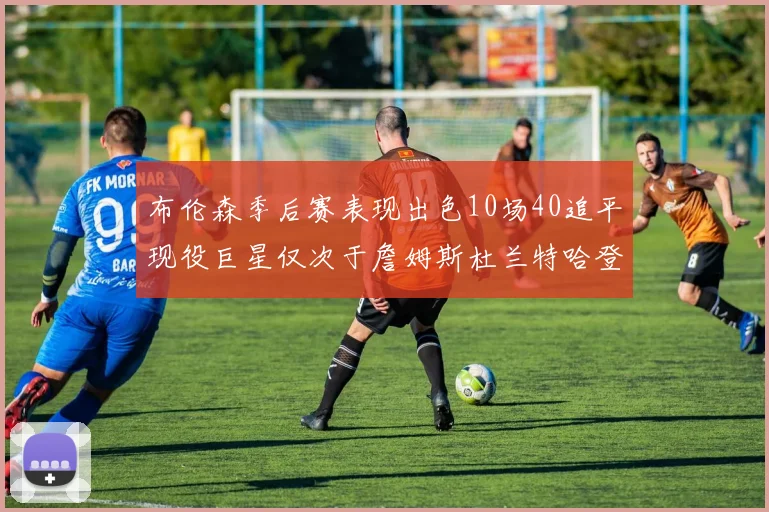 布伦森季后赛表现出色10场40追平现役巨星仅次于詹姆斯杜兰特哈登