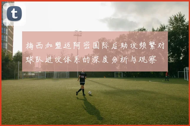梅西加盟迈阿密国际后助攻频繁对球队进攻体系的深度分析与观察