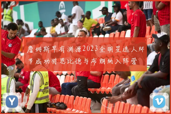 詹姆斯早有渊源2023全明星选人环节成功将恩比德与布朗纳入阵营