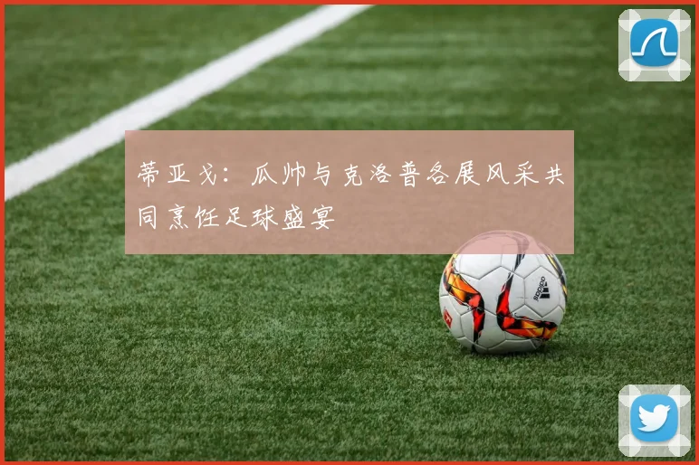 蒂亚戈：瓜帅与克洛普各展风采共同烹饪足球盛宴