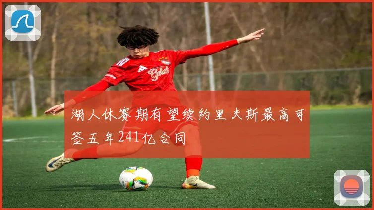 湖人休赛期有望续约里夫斯最高可签五年241亿合同