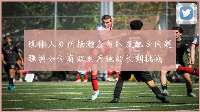 媒体人分析杨瀚森与队友配合问题强调如何有效利用他的长期挑战