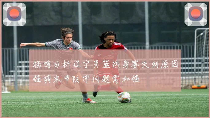 杨鸣分析辽宁男篮热身赛失利原因强调末节防守问题需加强